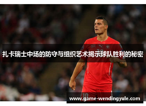 扎卡瑞士中场的防守与组织艺术揭示球队胜利的秘密
