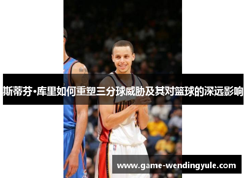 斯蒂芬·库里如何重塑三分球威胁及其对篮球的深远影响