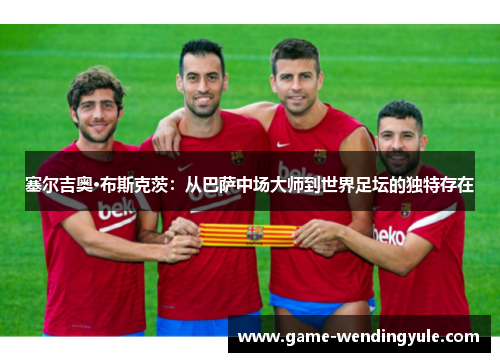 塞尔吉奥·布斯克茨：从巴萨中场大师到世界足坛的独特存在