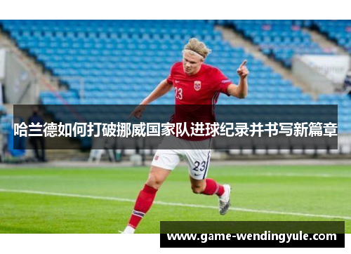哈兰德如何打破挪威国家队进球纪录并书写新篇章