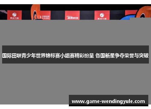 国际田联青少年世界锦标赛小组赛精彩纷呈 各国新星争夺荣誉与突破