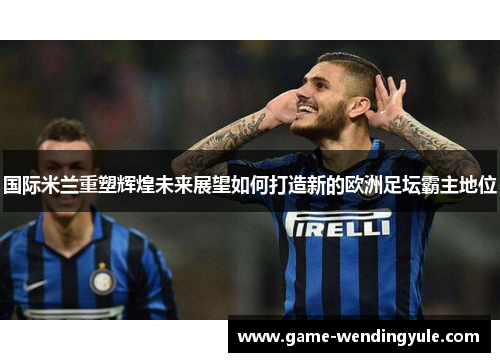国际米兰重塑辉煌未来展望如何打造新的欧洲足坛霸主地位