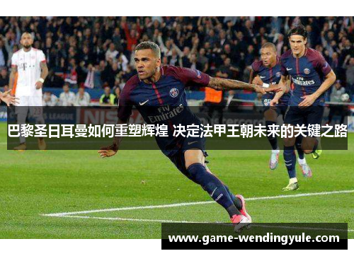 巴黎圣日耳曼如何重塑辉煌 决定法甲王朝未来的关键之路