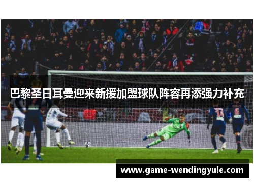 巴黎圣日耳曼迎来新援加盟球队阵容再添强力补充