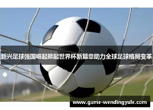 新兴足球强国崛起掀起世界杯新篇章助力全球足球格局变革