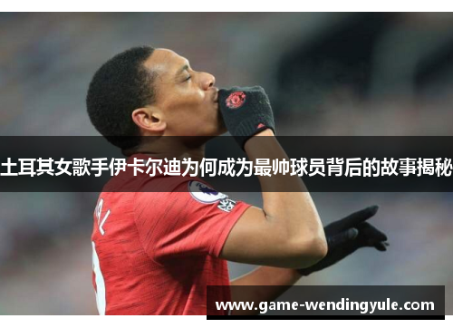 土耳其女歌手伊卡尔迪为何成为最帅球员背后的故事揭秘