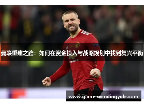 曼联重建之路：如何在资金投入与战略规划中找到复兴平衡