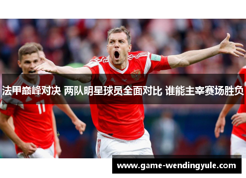 法甲巅峰对决 两队明星球员全面对比 谁能主宰赛场胜负