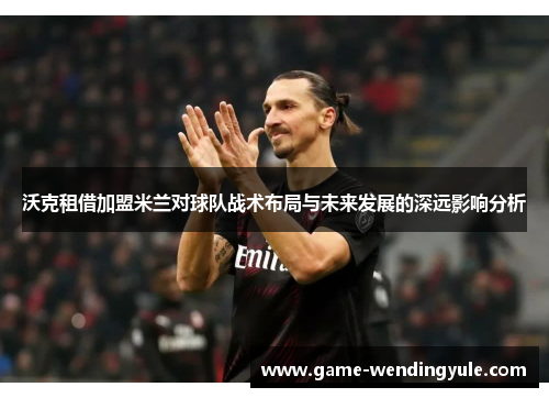 沃克租借加盟米兰对球队战术布局与未来发展的深远影响分析