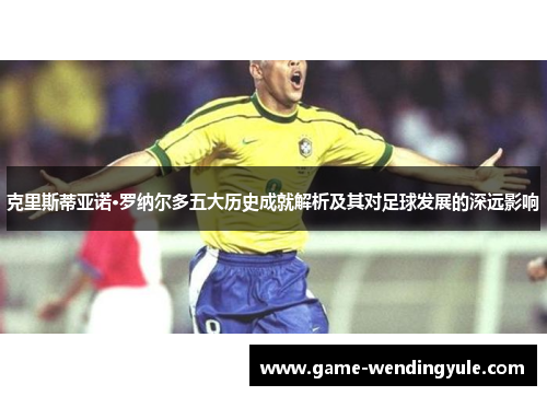 克里斯蒂亚诺·罗纳尔多五大历史成就解析及其对足球发展的深远影响