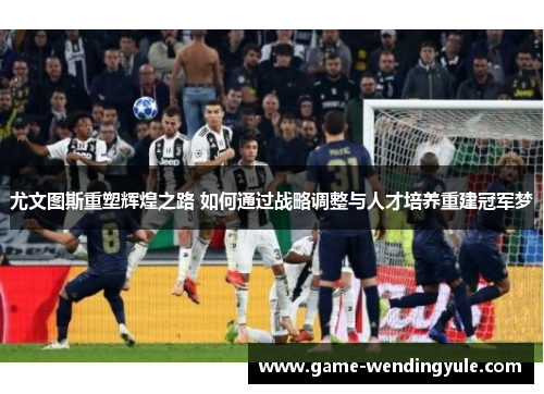 尤文图斯重塑辉煌之路 如何通过战略调整与人才培养重建冠军梦