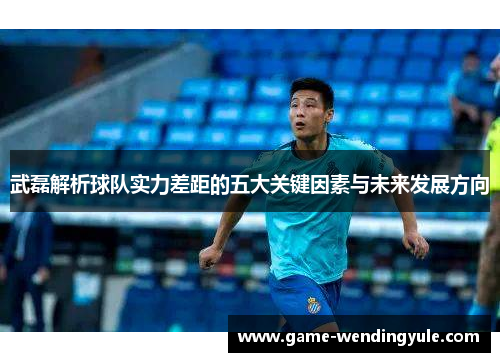 武磊解析球队实力差距的五大关键因素与未来发展方向