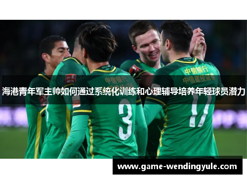 海港青年军主帅如何通过系统化训练和心理辅导培养年轻球员潜力