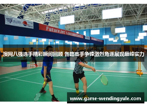 澳网八强选手精彩瞬间回顾 各路高手争锋激烈角逐展现巅峰实力