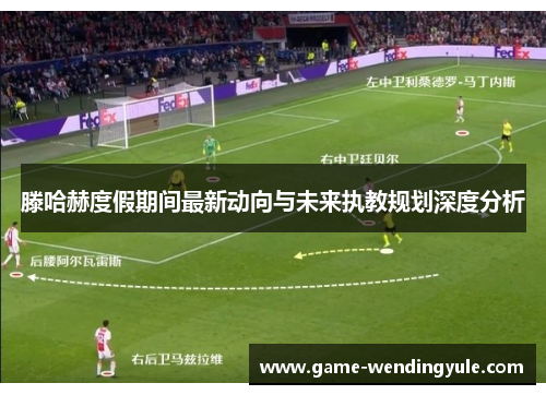 滕哈赫度假期间最新动向与未来执教规划深度分析