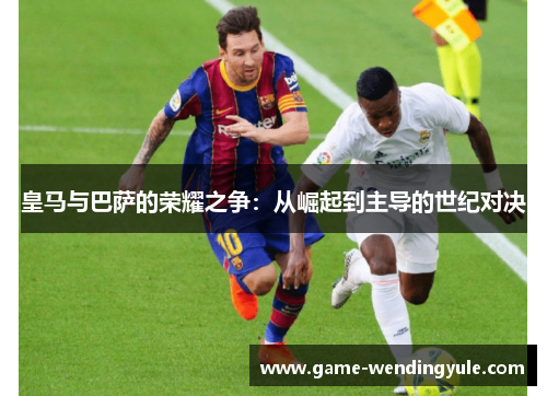 皇马与巴萨的荣耀之争：从崛起到主导的世纪对决