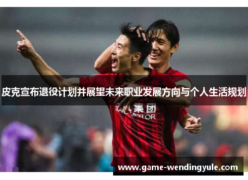 皮克宣布退役计划并展望未来职业发展方向与个人生活规划