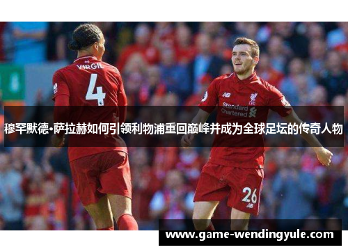 穆罕默德·萨拉赫如何引领利物浦重回巅峰并成为全球足坛的传奇人物