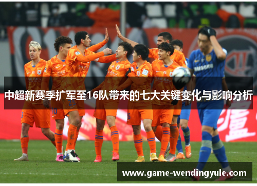 中超新赛季扩军至16队带来的七大关键变化与影响分析