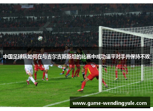 中国足球队如何在与吉尔吉斯斯坦的比赛中成功逼平对手并保持不败