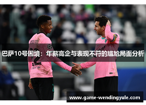 巴萨10号困境：年薪高企与表现不符的尴尬局面分析