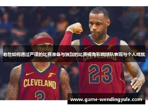 老詹如何通过严谨的比赛准备与独到的比赛视角影响球队表现与个人成就