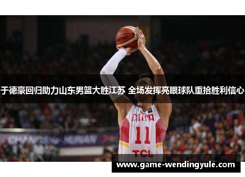 于德豪回归助力山东男篮大胜江苏 全场发挥亮眼球队重拾胜利信心