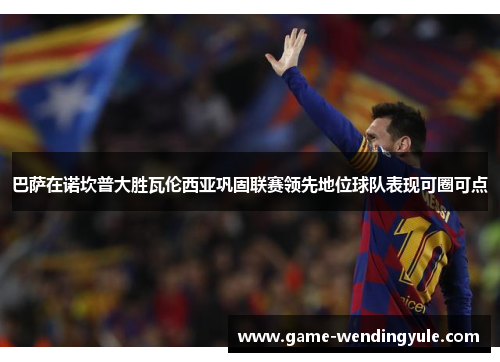 巴萨在诺坎普大胜瓦伦西亚巩固联赛领先地位球队表现可圈可点