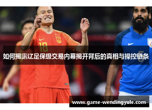 如何揭露辽足保级交易内幕揭开背后的真相与操控链条