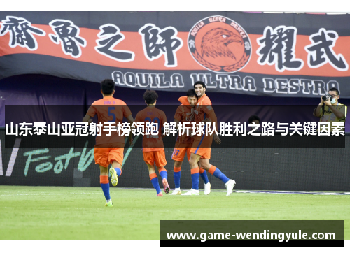 山东泰山亚冠射手榜领跑 解析球队胜利之路与关键因素