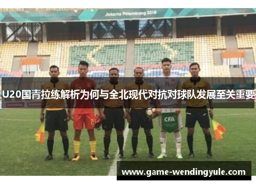 U20国青拉练解析为何与全北现代对抗对球队发展至关重要