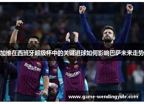 加维在西班牙超级杯中的关键进球如何影响巴萨未来走势