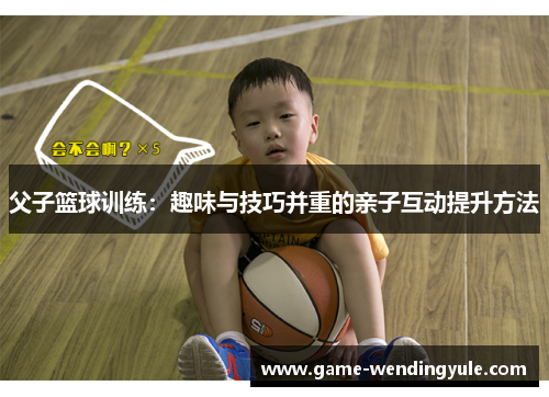 父子篮球训练：趣味与技巧并重的亲子互动提升方法