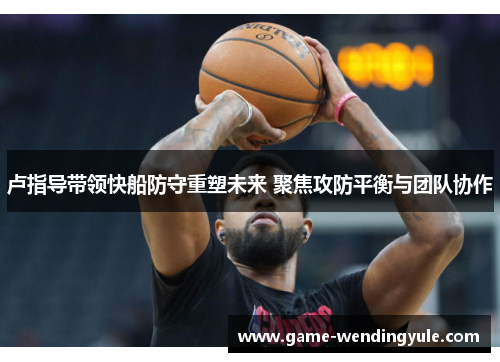 卢指导带领快船防守重塑未来 聚焦攻防平衡与团队协作