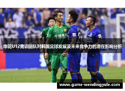 申花U12青训团队对韩国足球发展及未来竞争力的潜在影响分析