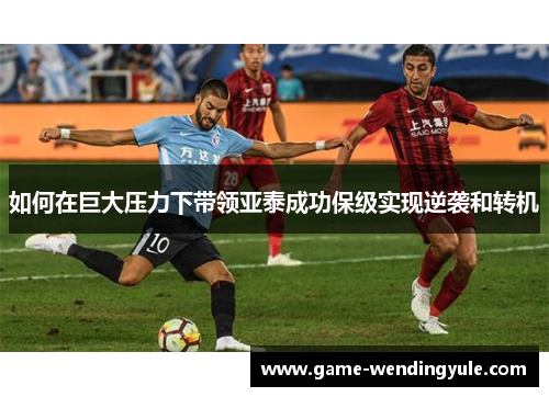 如何在巨大压力下带领亚泰成功保级实现逆袭和转机