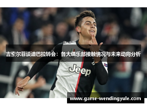 吉索尔菲谈迪巴拉转会：各大俱乐部接触情况与未来动向分析