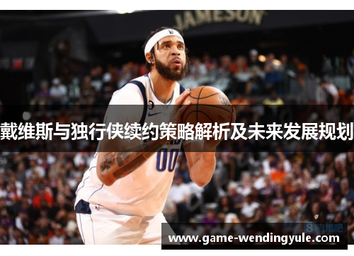 戴维斯与独行侠续约策略解析及未来发展规划