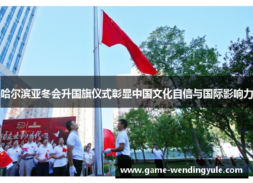 哈尔滨亚冬会升国旗仪式彰显中国文化自信与国际影响力