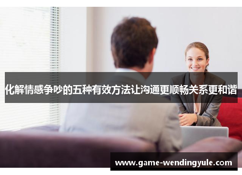 化解情感争吵的五种有效方法让沟通更顺畅关系更和谐