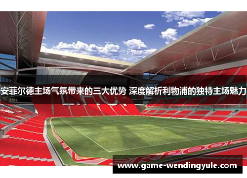 安菲尔德主场气氛带来的三大优势 深度解析利物浦的独特主场魅力