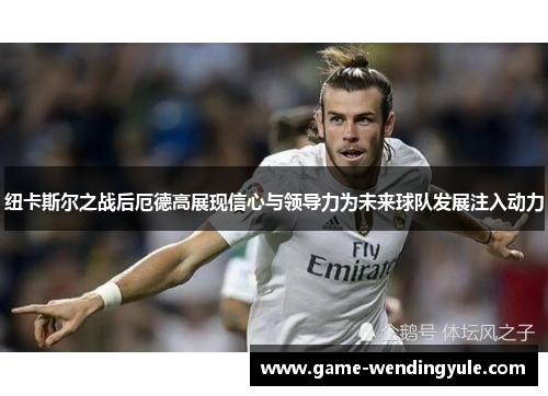 纽卡斯尔之战后厄德高展现信心与领导力为未来球队发展注入动力