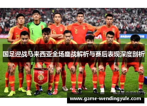 国足迎战马来西亚全场鏖战解析与赛后表现深度剖析