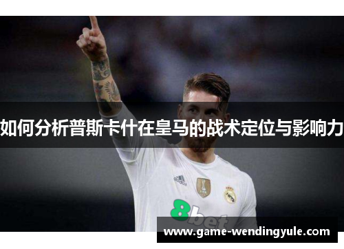 如何分析普斯卡什在皇马的战术定位与影响力