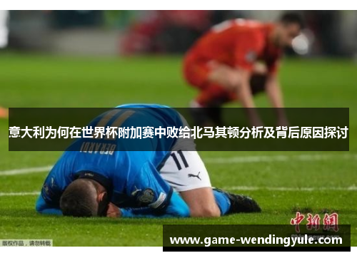 意大利为何在世界杯附加赛中败给北马其顿分析及背后原因探讨
