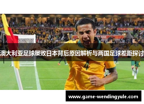 澳大利亚足球屡败日本背后原因解析与两国足球差距探讨
