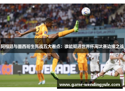 阿根廷与墨西哥生死战五大看点：谁能挺进世界杯淘汰赛边缘之战