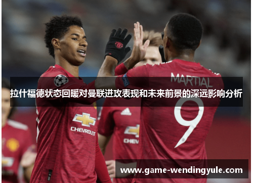 拉什福德状态回暖对曼联进攻表现和未来前景的深远影响分析