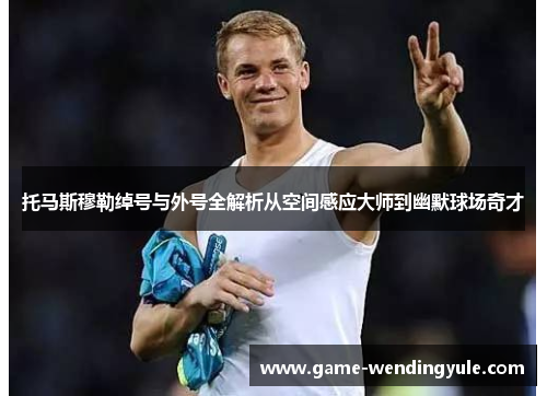 托马斯穆勒绰号与外号全解析从空间感应大师到幽默球场奇才
