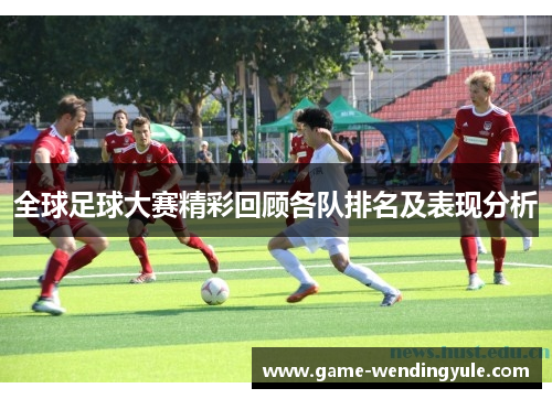 全球足球大赛精彩回顾各队排名及表现分析
